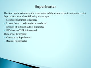 The function is to increase the temperature of the steam above its saturation point.
Superheated steam has following advantages:
 Steam consumption is reduced
 Losses due to condensation are reduced
 Erosion of turbine blade is eliminated
 Efficiency of SPP is increased
They are of two types:-
 Convective Superheater
 Radiant Superheater
 