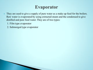 They are used to give a supply of pure water as a make up feed for the boilers.
Raw water is evaporated by using extracted steam and the condensed to give
distilled and pure feed water. They are of two types:
1. Film type evaporator
2. Submerged type evaporator
 