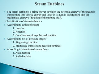  The steam turbine is a prime mover in which the potential energy of the steam is
transformed into kinetic energy and latter in its turn is transformed into the
mechanical energy of rotation of the turbine shaft.
Classification of steam turbines:-
 According to action of steam –
1. Impulse
2. Reaction
3. Combination of impulse and reaction
 According to no. of pressure stages –
1. Single stage turbine
2. Multistage impulse and reaction turbines
 According to direction of steam flow-
1. Axial turbine
2. Radial turbine
 