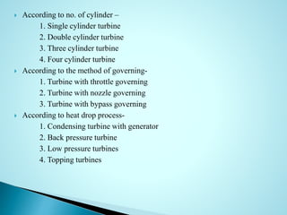  According to no. of cylinder –
1. Single cylinder turbine
2. Double cylinder turbine
3. Three cylinder turbine
4. Four cylinder turbine
 According to the method of governing-
1. Turbine with throttle governing
2. Turbine with nozzle governing
3. Turbine with bypass governing
 According to heat drop process-
1. Condensing turbine with generator
2. Back pressure turbine
3. Low pressure turbines
4. Topping turbines
 