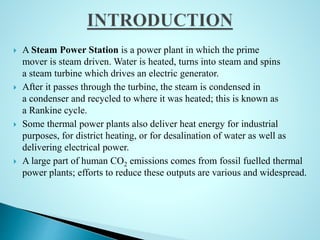  A Steam Power Station is a power plant in which the prime
mover is steam driven. Water is heated, turns into steam and spins
a steam turbine which drives an electric generator.
 After it passes through the turbine, the steam is condensed in
a condenser and recycled to where it was heated; this is known as
a Rankine cycle.
 Some thermal power plants also deliver heat energy for industrial
purposes, for district heating, or for desalination of water as well as
delivering electrical power.
 A large part of human CO2 emissions comes from fossil fuelled thermal
power plants; efforts to reduce these outputs are various and widespread.
 