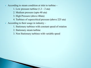  According to steam condition at inlet to turbine –
1. Low pressure turbine (1.2 – 2 ata)
2. Medium pressure (upto 40 ata)
3. High Pressure (above 40ata)
4. Turbines of supercritical pressure (above 225 ata)
 According to their usage in industry –
1. Stationary turbines with constant speed of rotation
2. Stationary steam turbine
3. Non Stationary turbines with variable speed
 