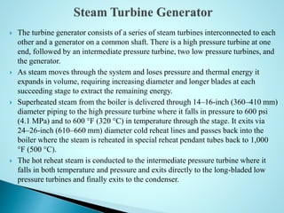  The turbine generator consists of a series of steam turbines interconnected to each
other and a generator on a common shaft. There is a high pressure turbine at one
end, followed by an intermediate pressure turbine, two low pressure turbines, and
the generator.
 As steam moves through the system and loses pressure and thermal energy it
expands in volume, requiring increasing diameter and longer blades at each
succeeding stage to extract the remaining energy.
 Superheated steam from the boiler is delivered through 14–16-inch (360–410 mm)
diameter piping to the high pressure turbine where it falls in pressure to 600 psi
(4.1 MPa) and to 600 °F (320 °C) in temperature through the stage. It exits via
24–26-inch (610–660 mm) diameter cold reheat lines and passes back into the
boiler where the steam is reheated in special reheat pendant tubes back to 1,000
°F (500 °C).
 The hot reheat steam is conducted to the intermediate pressure turbine where it
falls in both temperature and pressure and exits directly to the long-bladed low
pressure turbines and finally exits to the condenser.
 