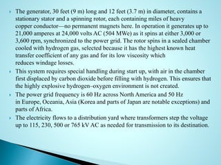  The generator, 30 feet (9 m) long and 12 feet (3.7 m) in diameter, contains a
stationary stator and a spinning rotor, each containing miles of heavy
copper conductor—no permanent magnets here. In operation it generates up to
21,000 amperes at 24,000 volts AC (504 MWe) as it spins at either 3,000 or
3,600 rpm, synchronized to the power grid. The rotor spins in a sealed chamber
cooled with hydrogen gas, selected because it has the highest known heat
transfer coefficient of any gas and for its low viscosity which
reduces windage losses.
 This system requires special handling during start up, with air in the chamber
first displaced by carbon dioxide before filling with hydrogen. This ensures that
the highly explosive hydrogen–oxygen environment is not created.
 The power grid frequency is 60 Hz across North America and 50 Hz
in Europe, Oceania, Asia (Korea and parts of Japan are notable exceptions) and
parts of Africa.
 The electricity flows to a distribution yard where transformers step the voltage
up to 115, 230, 500 or 765 kV AC as needed for transmission to its destination.
 