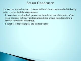 It is a device in which steam condenses and heat released by steam is absorbed by
water. It serves the following purposes:
 It maintains a very low back pressure on the exhaust side of the piston of the
steam engine or turbine. The steam expands to a greater extend resulting in
increase in available heat energy.
 It supplies to the boiler pure and hot feed water.
 
