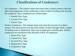  Jet Condensers :- The exhaust steam and water come in direct contact with each
other and temperature of the condensate is same as that of cooling water leaving
the condenser. These condensers are of three types:
1. Parallel Flow Type
2. Counter Flow Type
3. Ejector Type.
 Surface Condensers:- The exhaust steam and water do not come in to direct
contact. The steam passes over the outer surface of tubes through which a supply
of cooling water is maintained. They may b single pass or double pass. Surface
condensers are classified on the direction of flow of condensate .
1. Down Flow Type
2. Central Flow Type
3. Inverted Flow Type
4. Regenerative Type
5. Evaporative Type
 