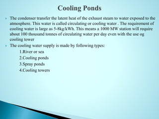  The condenser transfer the latent heat of the exhaust steam to water exposed to the
atmosphere. This water is called circulating or cooling water . The requirement of
cooling water is large as 5-8kg/kWh. This means a 1000 MW station will require
about 100 thousand tonnes of circulating water per day even with the use og
cooling tower
 The cooling water supply is made by following types:
1.River or sea
2.Cooling ponds
3.Spray ponds
4.Cooling towers
 