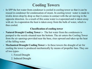  In SPP the hot water from condenser is cooled in cooling tower so that it can be
reused in condenser for condensation of steam. In cooling tower water is made to
trickle down drop by drop so that it comes in contact with the air moving in the
opposite direction. As a result of this some water is evaporated and is taken away
with air. In evaporation the heat is taken away from the bulk of water, which is
thus cooled.
Classification of cooling tower
 Natural Draught Cooling Tower :- The hot water from the condensers is
pumped to the nozzle situated near the bottom. The air enters the Cooling Tower
from the air openings provided near the base, rises upward and takes up the heat
of the falling water.
 Mechanical Draught Cooling Tower :- In these towers the draught of air for
cooling the tower is produced mechanically by means of propeller fans. They are
of two types-
1. Forced Draught
2. Induced Draught
 