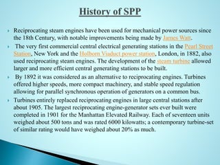  Reciprocating steam engines have been used for mechanical power sources since
the 18th Century, with notable improvements being made by James Watt.
 The very first commercial central electrical generating stations in the Pearl Street
Station, New York and the Holborn Viaduct power station, London, in 1882, also
used reciprocating steam engines. The development of the steam turbine allowed
larger and more efficient central generating stations to be built.
 By 1892 it was considered as an alternative to reciprocating engines. Turbines
offered higher speeds, more compact machinery, and stable speed regulation
allowing for parallel synchronous operation of generators on a common bus.
 Turbines entirely replaced reciprocating engines in large central stations after
about 1905. The largest reciprocating engine-generator sets ever built were
completed in 1901 for the Manhattan Elevated Railway. Each of seventeen units
weighed about 500 tons and was rated 6000 kilowatts; a contemporary turbine-set
of similar rating would have weighed about 20% as much.
 