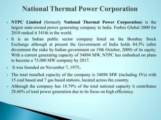  NTPC Limited (formerly National Thermal Power Corporation) is the
largest state-owned power generating company in India. Forbes Global 2000 for
2010 ranked it 341th in the world.
 It is an Indian public sector company listed on the Bombay Stock
Exchange although at present the Government of India holds 84.5% (after
divestment the stake by Indian government on 19th October, 2009) of its equity.
With a current generating capacity of 34894 MW, NTPC has embarked on plans
to become a 75,000 MW company by 2017.
 It was founded on November 7, 1975.
 The total installed capacity of the company is 34894 MW (including JVs) with
15 coal based and 7 gas based stations, located across the country.
 Although the company has 18.79% of the total national capacity it contributes
28.60% of total power generation due to its focus on high efficiency.
 