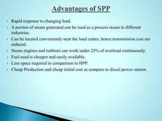  Rapid response to changing load.
 A portion of steam generated can be used as a process steam in different
industries.
 Can be located conveniently near the load center, hence transmission cost are
reduced .
 Steam engines and turbines can work under 25% of overload continuously.
 Fuel used is cheaper and easily available.
 Less space required in comparison to HPP.
 Cheap Production and cheap initial cost as compare to diesel power station.
 