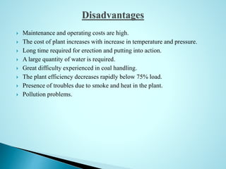  Maintenance and operating costs are high.
 The cost of plant increases with increase in temperature and pressure.
 Long time required for erection and putting into action.
 A large quantity of water is required.
 Great difficulty experienced in coal handling.
 The plant efficiency decreases rapidly below 75% load.
 Presence of troubles due to smoke and heat in the plant.
 Pollution problems.
 