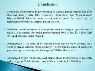  Continuous deterioration in performance of thermal power stations had been
observed during early 80's. Therefore, Renovation and Modernisation
Schemes(R&M Schemes) were drawn and executed for improving the
performance of existing thermal power stations.
 Pollution control measures in these power stations being a capital-intensive
activity, it accounted for major portion-around 40% of Rs. 12 Billion kept
for R&M schemes under phase-I.
 During phase-I, 163 units of 34 thermal power stations were covered. As a
result of R&M schemes these achieved 10,000 million units of additional
generation per annum against the target of 7000 million units.
 Encouraged by the results achieved, R&M phase-II programme is presently
under progress. Total estimated cost of these works is Rs. 24 Billion.
 