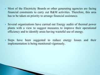  Most of the Electricity Boards or other generating agencies are facing
financial constraints to carry out R&M activities. Therefore, this area
has to be taken on priority to arrange financial assistance.
 Several organizations have carried out Energy audits of thermal power
plants with a view to suggest measures to improve their operational
efficiency and to identify areas having wasteful use of energy.
 Steps have been suggested to reduce energy losses and their
implementation is being monitored vigorously.
 