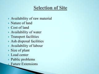  Availability of raw material
 Nature of land
 Cost of land
 Availability of water
 Transport facilities
 Ash disposal facilities
 Availability of labour
 Size of plant
 Load center
 Public problems
 Future Extensions
 