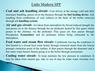  Coal and ash handling circuit- Coal arrives at the storage yard and after
necessary handling, passes on to the furnaces through the fuel feeding device. Ash
resulting from combustion of coal collects at the back of the boiler removed
through ash handling system.
 Air and gas circuit- Air taken from atmosphere by forced induced draught fan
and passes on to the furnace through the air preheater heated by flue gases which
passes to the chimney via the preheater. Flue gases are then passes through
Precipitator, Economizer and air preheater before being exhausted to the
atmosphere.
 Feed water and steam flow circuit- Condensate leaving the condenser is
first heated in a closed feed water heater through extracted steam from the lowest
pressure extraction point of the turbine. It then passes through the deaerator and a
few more water heaters before going in to the boiler through economizer.
 Cooling water circuit- To keep maintain the low pressure in condenser. It
may be taken from natural gas, lake or sea of may be some water circulate over
again.
 