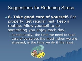Suggestions for Reducing Stress
 6. Take good care of yourself. Eat
properly, get regular rest, keep a
routine. Allow yourself to do
something you enjoy each day.
– Paradoxically, the time we need to take
care of ourselves the most, when we are
stressed, is the time we do it the least.
 