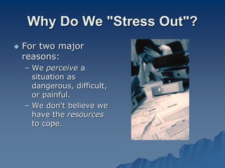 Why Do We "Stress Out"?
 For two major
reasons:
– We perceive a
situation as
dangerous, difficult,
or painful.
– We don't believe we
have the resources
to cope.
 