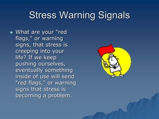 Stress Warning Signals
 What are your "red
flags," or warning
signs, that stress is
creeping into your
life? If we keep
pushing ourselves,
eventually something
inside of use will send
"red flags," or warning
signs that stress is
becoming a problem.
 