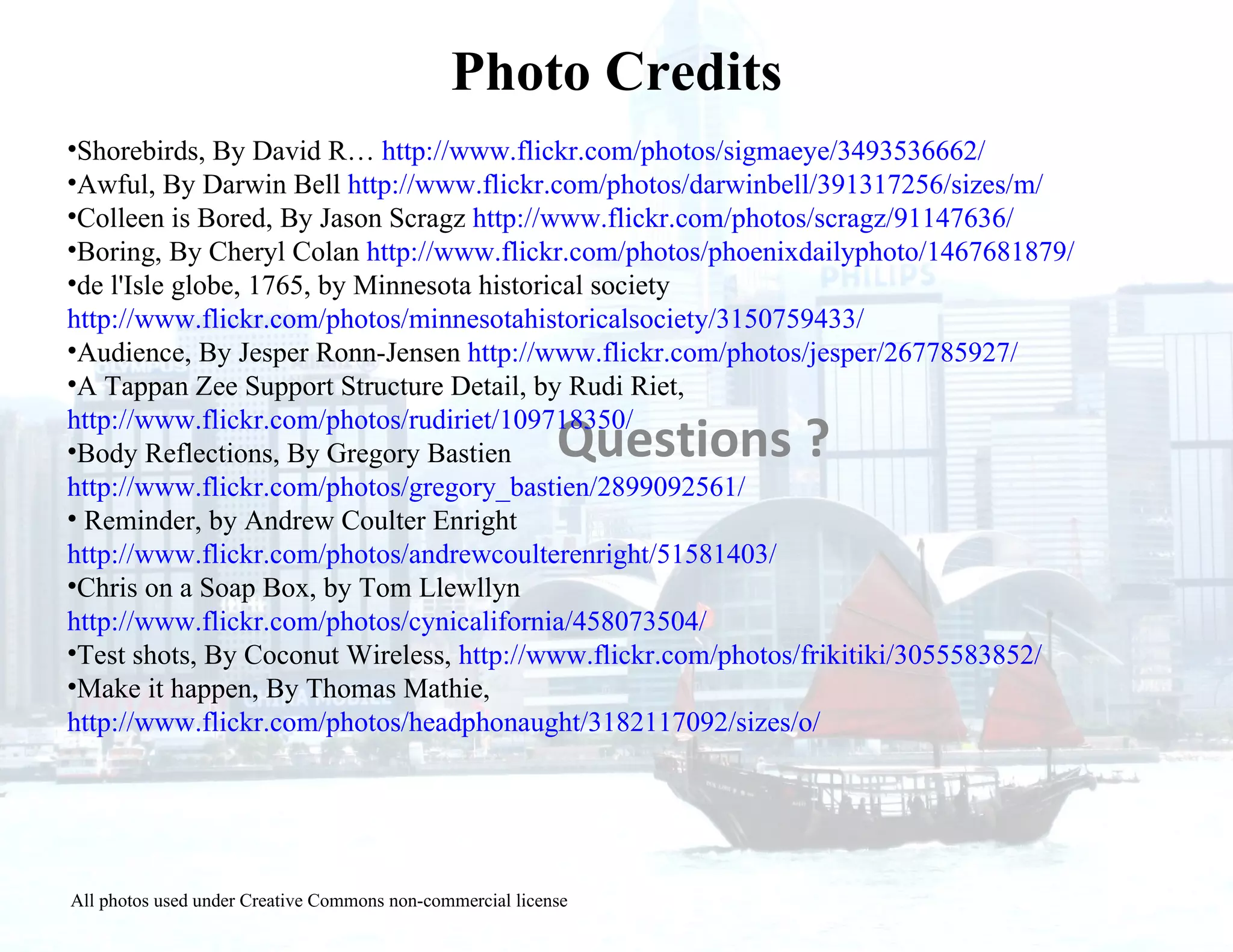 Questions ? Shorebirds, By David R…  http://www.flickr.com/photos/sigmaeye/3493536662/ Awful, By Darwin Bell  http://www.flickr.com/photos/darwinbell/391317256/sizes/m/ Colleen is Bored, By Jason Scragz  http://www.flickr.com/photos/scragz/91147636/ Boring, By Cheryl Colan  http://www.flickr.com/photos/phoenixdailyphoto/1467681879/ de l'Isle globe, 1765, by Minnesota historical society  http://www.flickr.com/photos/minnesotahistoricalsociety/3150759433/ Audience, By Jesper Ronn-Jensen  http://www.flickr.com/photos/jesper/267785927/ A Tappan Zee Support Structure Detail, by Rudi Riet,  http://www.flickr.com/photos/rudiriet/109718350/ Body Reflections, By Gregory Bastien  http://www.flickr.com/photos/gregory_bastien/2899092561/ Reminder, by Andrew Coulter Enright  http://www.flickr.com/photos/andrewcoulterenright/51581403/ Chris on a Soap Box, by Tom Llewllyn  http://www.flickr.com/photos/cynicalifornia/458073504/ Test shots, By Coconut Wireless,  http://www.flickr.com/photos/frikitiki/3055583852/ Make it happen, By Thomas Mathie,  http://www.flickr.com/photos/headphonaught/3182117092/sizes/o/ Photo Credits All photos used under Creative Commons non-commercial license 