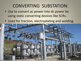 CONVERTING SUBSTATION:
• Use to convert ac power into dc power by
using static converting devices like SCRs.
• Used for traction, electroplating and welding.
 