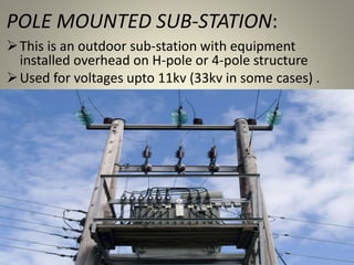 POLE MOUNTED SUB-STATION:
This is an outdoor sub-station with equipment
installed overhead on H-pole or 4-pole structure
Used for voltages upto 11kv (33kv in some cases) .
 
