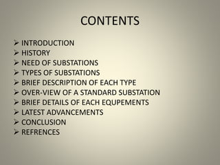 CONTENTS
 INTRODUCTION
 HISTORY
 NEED OF SUBSTATIONS
 TYPES OF SUBSTATIONS
 BRIEF DESCRIPTION OF EACH TYPE
 OVER-VIEW OF A STANDARD SUBSTATION
 BRIEF DETAILS OF EACH EQUPEMENTS
 LATEST ADVANCEMENTS
 CONCLUSION
 REFRENCES
 