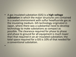 • A gas insulated substation (GIS) is a high voltage
substation in which the major structures are contained
in a sealed environment with sulfur hexafluoride gas as
the insulating medium. GIS technology originated in
Japan, where there was a substantial need to develop
technology to make substations as compact as
possible. The clearance required for phase to phase
and phase to ground for all equipment is much lower
than that required in an air insulated substation; the
total space required for a GIS is 10% of that needed for
a conventional substation.
•
 