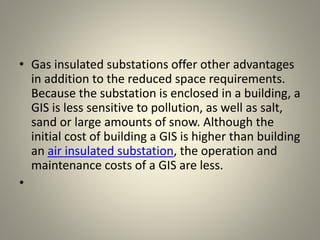 • Gas insulated substations offer other advantages
in addition to the reduced space requirements.
Because the substation is enclosed in a building, a
GIS is less sensitive to pollution, as well as salt,
sand or large amounts of snow. Although the
initial cost of building a GIS is higher than building
an air insulated substation, the operation and
maintenance costs of a GIS are less.
•
 