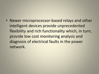 • Newer microprocessor-based relays and other
intelligent devices provide unprecedented
flexibility and rich functionality which, in turn,
provide low cost monitoring analysis and
diagnosis of electrical faults in the power
network.
 