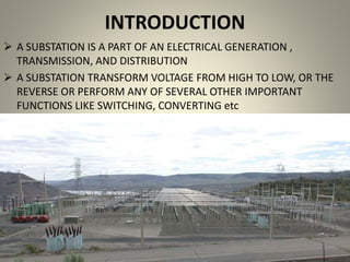 INTRODUCTION
 A SUBSTATION IS A PART OF AN ELECTRICAL GENERATION ,
TRANSMISSION, AND DISTRIBUTION
 A SUBSTATION TRANSFORM VOLTAGE FROM HIGH TO LOW, OR THE
REVERSE OR PERFORM ANY OF SEVERAL OTHER IMPORTANT
FUNCTIONS LIKE SWITCHING, CONVERTING etc
 