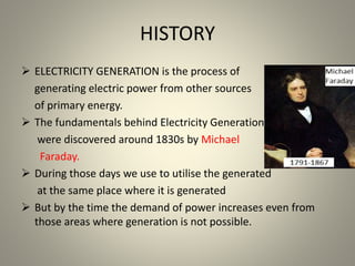 HISTORY
 ELECTRICITY GENERATION is the process of
generating electric power from other sources
of primary energy.
 The fundamentals behind Electricity Generation
were discovered around 1830s by Michael
Faraday.
 During those days we use to utilise the generated
at the same place where it is generated
 But by the time the demand of power increases even from
those areas where generation is not possible.
 
