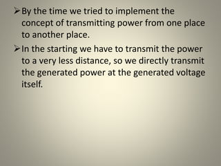 By the time we tried to implement the
concept of transmitting power from one place
to another place.
In the starting we have to transmit the power
to a very less distance, so we directly transmit
the generated power at the generated voltage
itself.
 