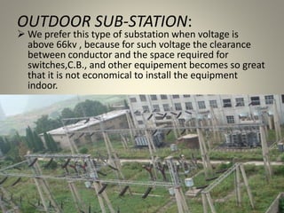 OUTDOOR SUB-STATION:
 We prefer this type of substation when voltage is
above 66kv , because for such voltage the clearance
between conductor and the space required for
switches,C.B., and other equipement becomes so great
that it is not economical to install the equipment
indoor.
 