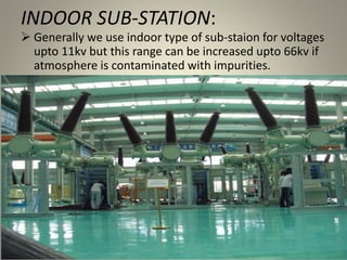 INDOOR SUB-STATION:
 Generally we use indoor type of sub-staion for voltages
upto 11kv but this range can be increased upto 66kv if
atmosphere is contaminated with impurities.
 
