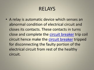 RELAYS
• A relay is automatic device which senses an
abnormal condition of electrical circuit and
closes its contacts. These contacts in turns
close and complete the circuit breaker trip coil
circuit hence make the circuit breaker tripped
for disconnecting the faulty portion of the
electrical circuit from rest of the healthy
circuit.
 