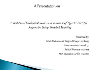 Translational Mechanical Suspension: Response of Quarter-Car(1/4)
Suspension Using Simulink Modeling
Presented By:
Ishak Mohammad Tanjinul Haque-12108049
Ahashan Ahmed-12108071
Sadi Al Mamun-12108078
MD. Mustakim ArIfin-12108083
 