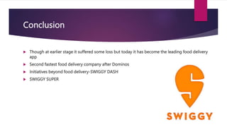 Conclusion
 Though at earlier stage it suffered some loss but today it has become the leading food delivery
app
 Second fastest food delivery company after Dominos
 Initiatives beyond food delivery-SWIGGY DASH
 SWIGGY SUPER
 