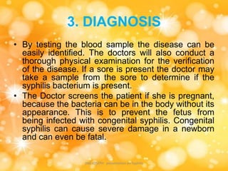 3. DIAGNOSIS
• By testing the blood sample the disease can be
easily identified. The doctors will also conduct a
thorough physical examination for the verification
of the disease. If a sore is present the doctor may
take a sample from the sore to determine if the
syphilis bacterium is present.
• The Doctor screens the patient if she is pregnant,
because the bacteria can be in the body without its
appearance. This is to prevent the fetus from
being infected with congenital syphilis. Congenital
syphilis can cause severe damage in a newborn
and can even be fatal.
JINS JOSEPH presentation on Syphilis
 