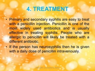 4. TREATMENT
• Primary and secondary syphilis are easy to treat
with a penicillin injection. Penicillin is one of the
most widely used antibiotics and is usually
effective in treating syphilis. People who are
allergic to penicillin will likely be treated with a
different antibiotic.
• If the person has neurosyphilis then he is given
with a daily dose of penicillin intravenously.
JINS JOSEPH presentation on Syphilis
 