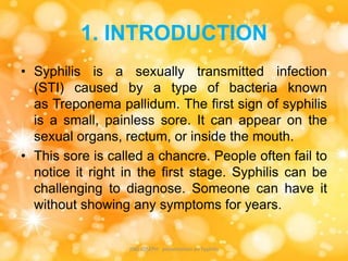 1. INTRODUCTION
• Syphilis is a sexually transmitted infection
(STI) caused by a type of bacteria known
as Treponema pallidum. The first sign of syphilis
is a small, painless sore. It can appear on the
sexual organs, rectum, or inside the mouth.
• This sore is called a chancre. People often fail to
notice it right in the first stage. Syphilis can be
challenging to diagnose. Someone can have it
without showing any symptoms for years.
JINS JOSEPH presentation on Syphilis
 