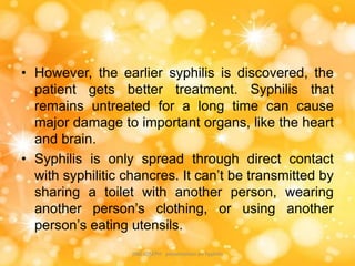 • However, the earlier syphilis is discovered, the
patient gets better treatment. Syphilis that
remains untreated for a long time can cause
major damage to important organs, like the heart
and brain.
• Syphilis is only spread through direct contact
with syphilitic chancres. It can’t be transmitted by
sharing a toilet with another person, wearing
another person’s clothing, or using another
person’s eating utensils.
JINS JOSEPH presentation on Syphilis
 