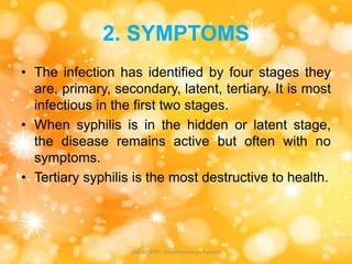 2. SYMPTOMS
• The infection has identified by four stages they
are, primary, secondary, latent, tertiary. It is most
infectious in the first two stages.
• When syphilis is in the hidden or latent stage,
the disease remains active but often with no
symptoms.
• Tertiary syphilis is the most destructive to health.
JINS JOSEPH presentation on Syphilis
 