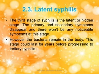 2.3. Latent syphilis
• The third stage of syphilis is the latent or hidden
stage. The primary and secondary symptoms
disappear and there won’t be any noticeable
symptoms at this stage.
• However the bacteria remain in the body. This
stage could last for years before progressing to
tertiary syphilis.
JINS JOSEPH presentation on Syphilis
 