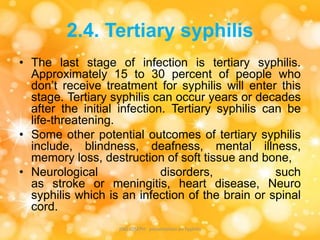 2.4. Tertiary syphilis
• The last stage of infection is tertiary syphilis.
Approximately 15 to 30 percent of people who
don’t receive treatment for syphilis will enter this
stage. Tertiary syphilis can occur years or decades
after the initial infection. Tertiary syphilis can be
life-threatening.
• Some other potential outcomes of tertiary syphilis
include, blindness, deafness, mental illness,
memory loss, destruction of soft tissue and bone,
• Neurological disorders, such
as stroke or meningitis, heart disease, Neuro
syphilis which is an infection of the brain or spinal
cord.
JINS JOSEPH presentation on Syphilis
 
