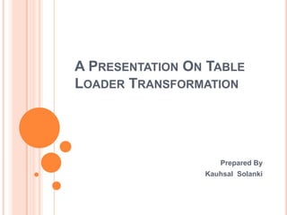A PRESENTATION ON TABLE
LOADER TRANSFORMATION

Prepared By
Kauhsal Solanki

 