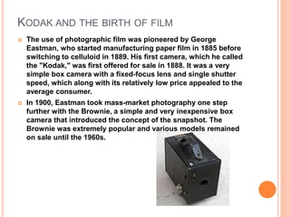 KODAK AND THE BIRTH OF FILM
 The use of photographic film was pioneered by George
Eastman, who started manufacturing pape...