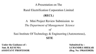 A Presentation on The
Rural Electrification Corporation Limited
(RECL)
A Mini Project Review Submission to
The Department of Management Science
of
Sasi Institute Of Technology & Engineering (Autonomous),
SITE
Submitted by :
I.CHANDRA SHEKAR
(Reg. No: 19K61E0020)
Under the Guidance of :
Smt. B. KUSUMA
ASSISTANT PROFESSOR
 