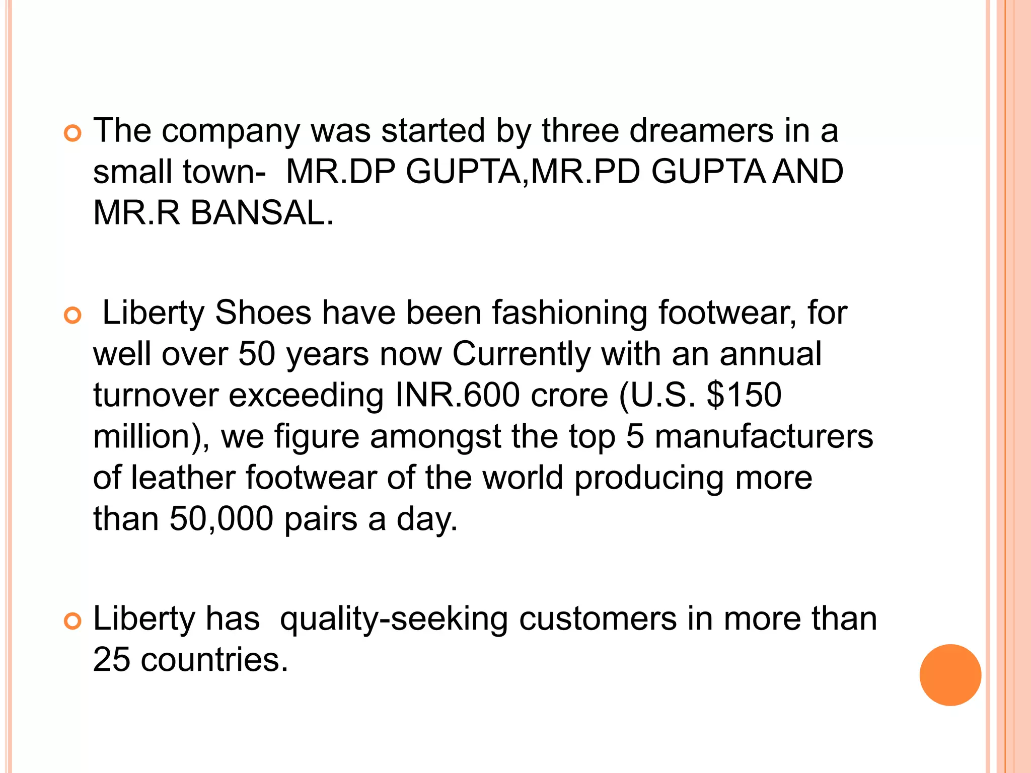    The company was started by three dreamers in a
    small town- MR.DP GUPTA,MR.PD GUPTA AND
    MR.R BANSAL.

    Liberty Shoes have been fashioning footwear, for
    well over 50 years now Currently with an annual
    turnover exceeding INR.600 crore (U.S. $150
    million), we figure amongst the top 5 manufacturers
    of leather footwear of the world producing more
    than 50,000 pairs a day.

   Liberty has quality-seeking customers in more than
    25 countries.
 