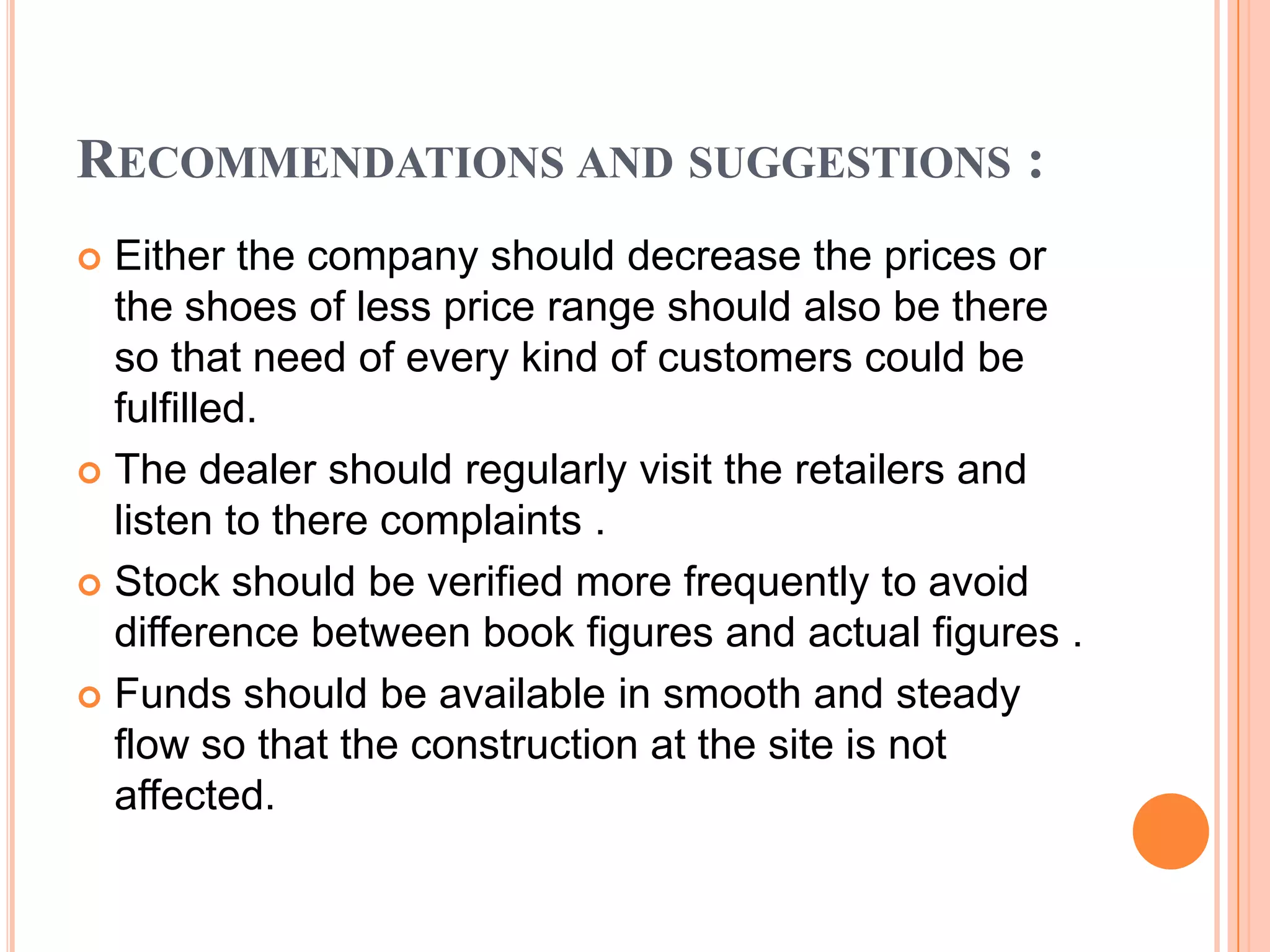 RECOMMENDATIONS AND SUGGESTIONS :
 Either the company should decrease the prices or
  the shoes of less price range should also be there
  so that need of every kind of customers could be
  fulfilled.
 The dealer should regularly visit the retailers and
  listen to there complaints .
 Stock should be verified more frequently to avoid
  difference between book figures and actual figures .
 Funds should be available in smooth and steady
  flow so that the construction at the site is not
  affected.
 